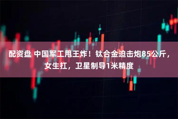 配资盘 中国军工甩王炸！钛合金迫击炮85公斤，女生扛，卫星制导1米精度