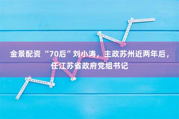 金景配资 “70后”刘小涛，主政苏州近两年后，任江苏省政府党组书记