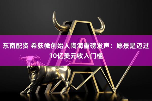 东南配资 希荻微创始人陶海重磅发声：愿景是迈过10亿美元收入门槛