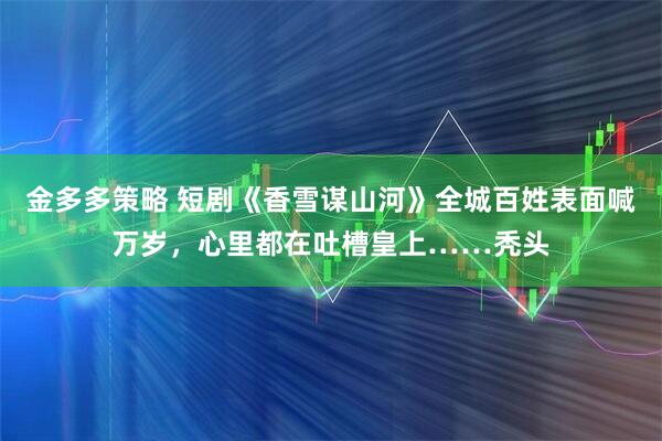 金多多策略 短剧《香雪谋山河》全城百姓表面喊万岁，心里都在吐槽皇上……秃头