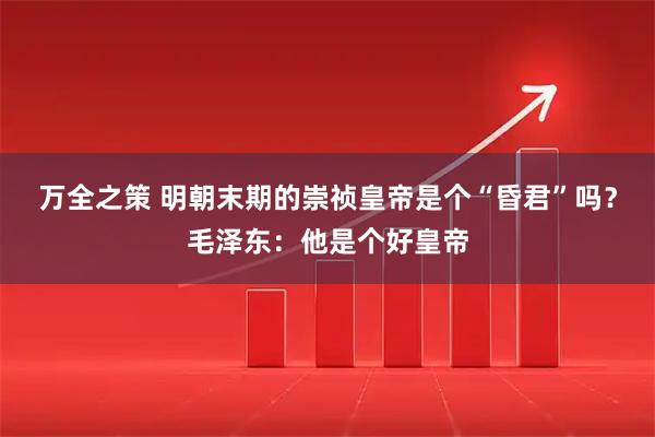 万全之策 明朝末期的崇祯皇帝是个“昏君”吗？毛泽东：他是个好皇帝