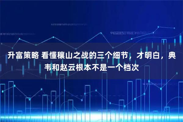 升富策略 看懂穰山之战的三个细节，才明白，典韦和赵云根本不是一个档次