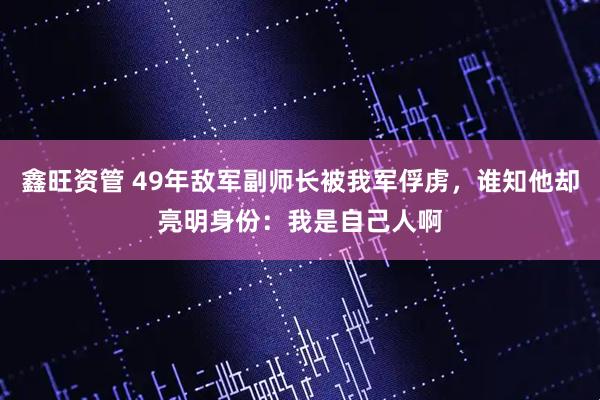 鑫旺资管 49年敌军副师长被我军俘虏，谁知他却亮明身份：我是自己人啊
