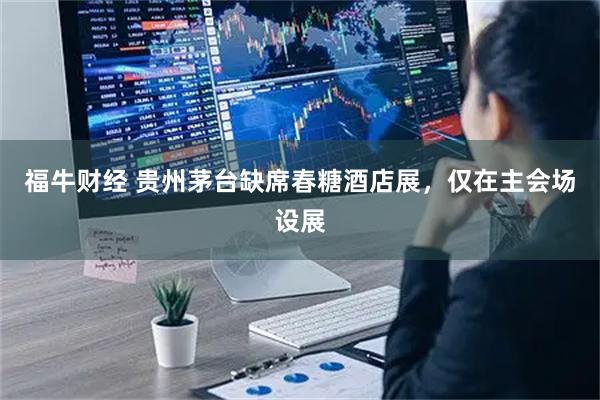 福牛财经 贵州茅台缺席春糖酒店展,仅在主会场设展