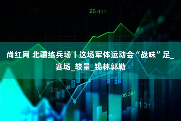 尚红网 北疆练兵场丨这场军体运动会“战味”足_赛场_较量_锡林郭勒