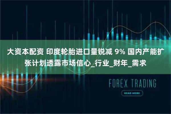 大资本配资 印度轮胎进口量锐减 9% 国内产能扩张计划透露市场信心_行业_财年_需求