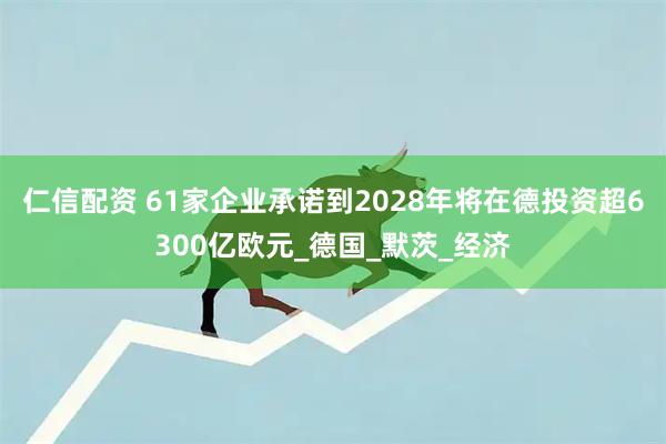 仁信配资 61家企业承诺到2028年将在德投资超6300亿欧元_德国_默茨_经济