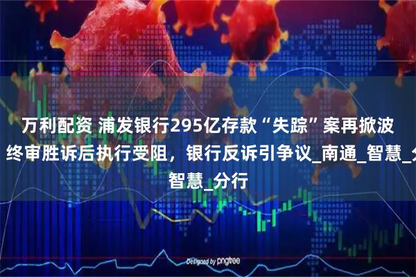 万利配资 浦发银行295亿存款“失踪”案再掀波澜:终审胜诉后执行受阻,银行反诉引争议_南通_智慧_分行
